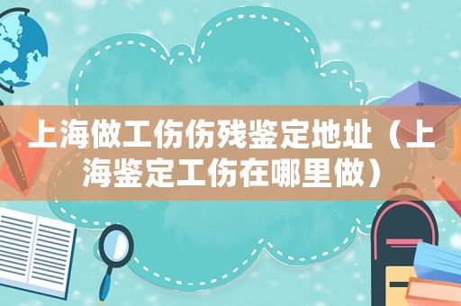 上海做工傷傷殘鑒定地址（上海鑒定工傷在哪里做）