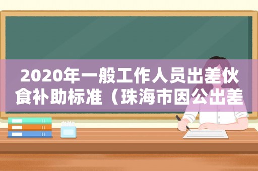 2020年一般工作人員出差伙食補(bǔ)助標(biāo)準(zhǔn)（珠海市因公出差伙食保助標(biāo)準(zhǔn)）