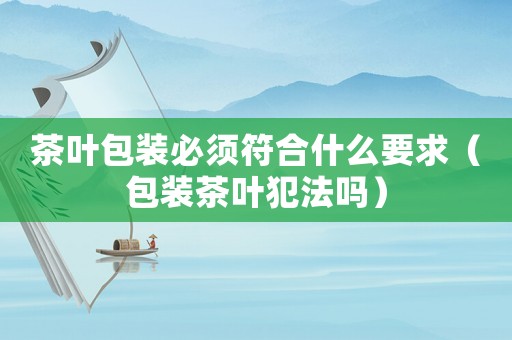 茶葉包裝必須符合什么要求（包裝茶葉犯法嗎）
