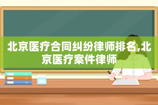 北京醫(yī)療合同糾紛律師排名,北京醫(yī)療案件律師