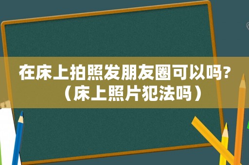 在床上拍照發(fā)朋友圈可以嗎?（床上照片犯法嗎）