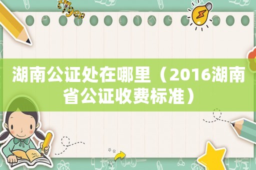 湖南公證處在哪里（2016湖南省公證收費(fèi)標(biāo)準(zhǔn)）