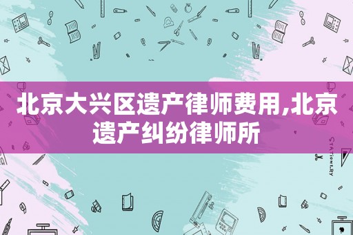 北京大興區(qū)遺產(chǎn)律師費用,北京遺產(chǎn)糾紛律師所