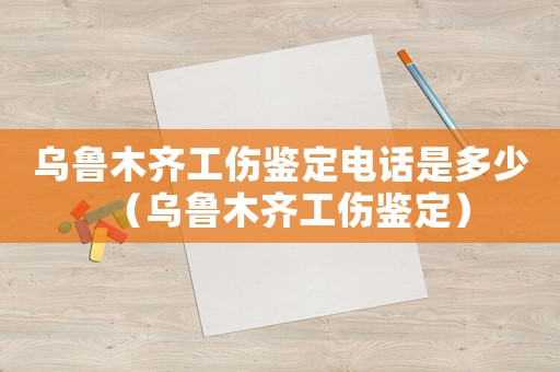 烏魯木齊工傷鑒定電話是多少（烏魯木齊工傷鑒定）