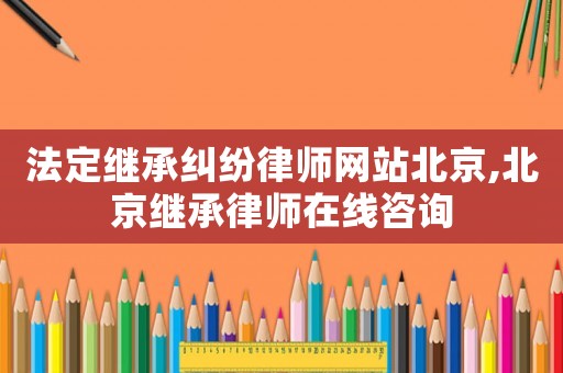 法定繼承糾紛律師網(wǎng)站北京,北京繼承律師在線咨詢