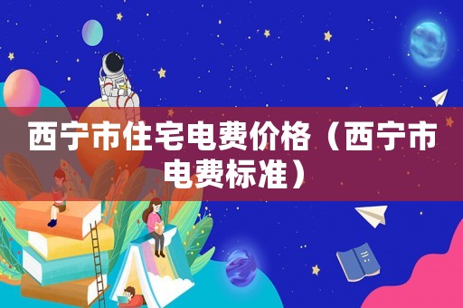 西寧市住宅電費價格（西寧市電費標準）
