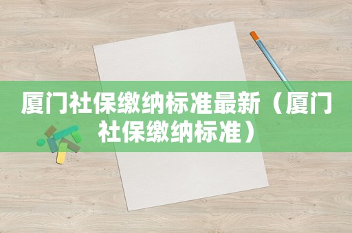 廈門社保繳納標(biāo)準(zhǔn)最新（廈門社保繳納標(biāo)準(zhǔn)）