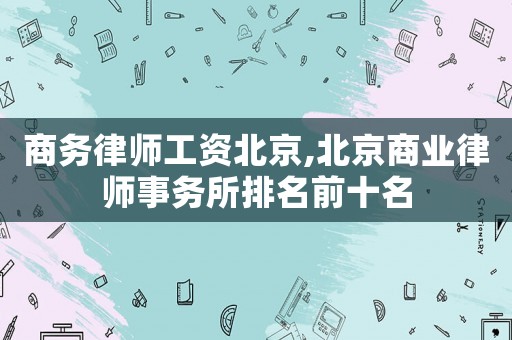 商務律師工資北京,北京商業(yè)律師事務所排名前十名