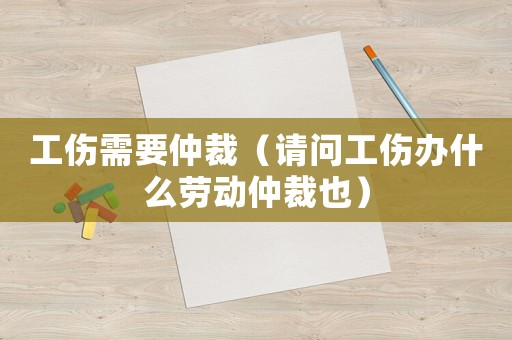 工傷需要仲裁（請(qǐng)問(wèn)工傷辦什么勞動(dòng)仲裁也）