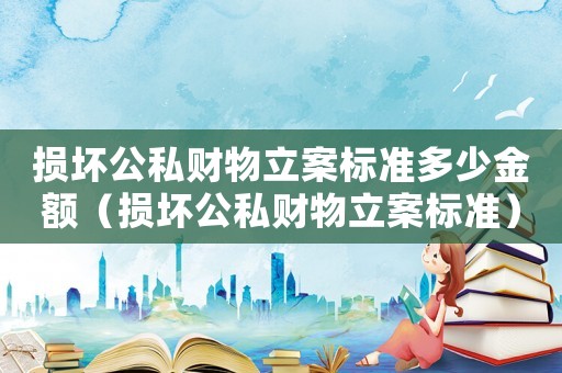 損壞公私財(cái)物立案標(biāo)準(zhǔn)多少金額（損壞公私財(cái)物立案標(biāo)準(zhǔn)）