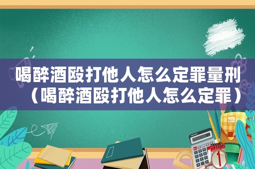 喝醉酒毆打他人怎么定罪量刑（喝醉酒毆打他人怎么定罪）