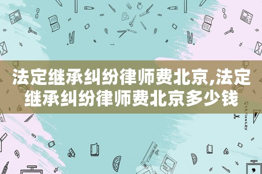 法定繼承糾紛律師費(fèi)北京,法定繼承糾紛律師費(fèi)北京多少錢