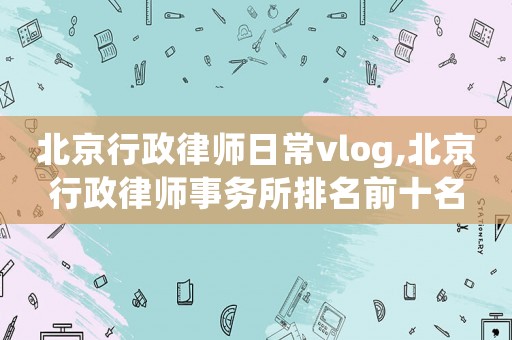 北京行政律師日常vlog,北京行政律師事務(wù)所排名前十名