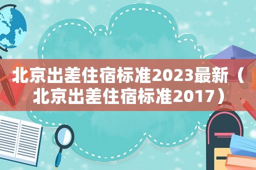 北京出差住宿標(biāo)準(zhǔn)2023最新（北京出差住宿標(biāo)準(zhǔn)2017）