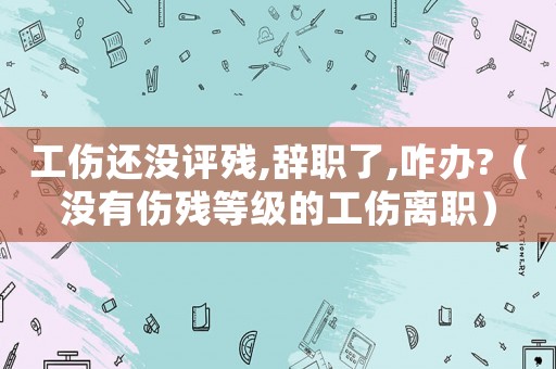 工傷還沒評殘,辭職了,咋辦?（沒有傷殘等級的工傷離職）