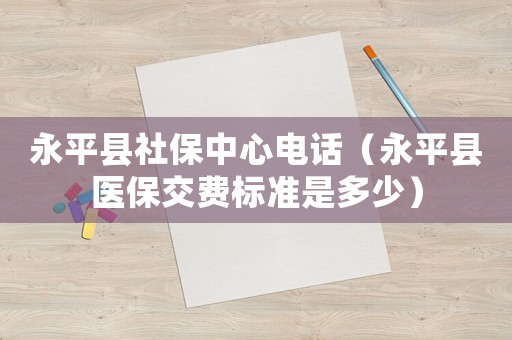 永平縣社保中心電話（永平縣醫(yī)保交費(fèi)標(biāo)準(zhǔn)是多少）