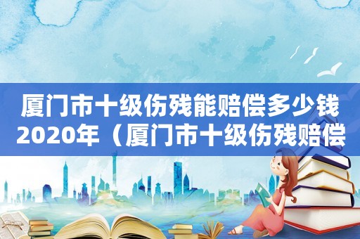 廈門(mén)市十級(jí)傷殘能賠償多少錢(qián)2020年（廈門(mén)市十級(jí)傷殘賠償標(biāo)準(zhǔn)2015）