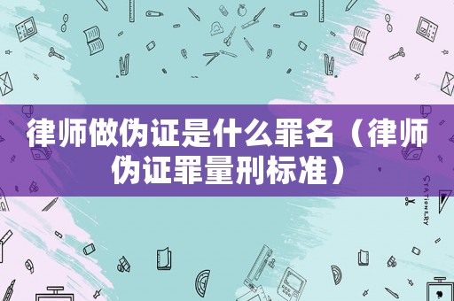 律師做偽證是什么罪名（律師偽證罪量刑標(biāo)準(zhǔn)）