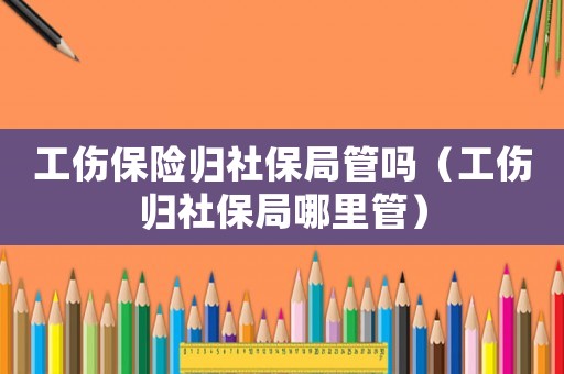 工傷保險歸社保局管嗎（工傷歸社保局哪里管）