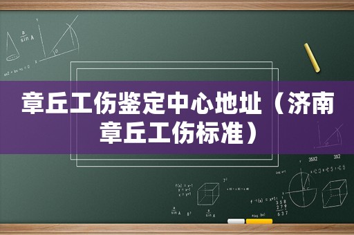 章丘工傷鑒定中心地址（濟南章丘工傷標準）