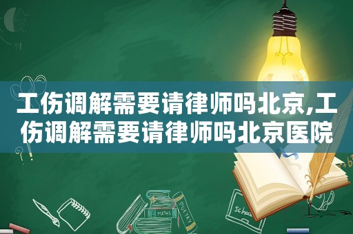 工傷調(diào)解需要請律師嗎北京,工傷調(diào)解需要請律師嗎北京醫(yī)院