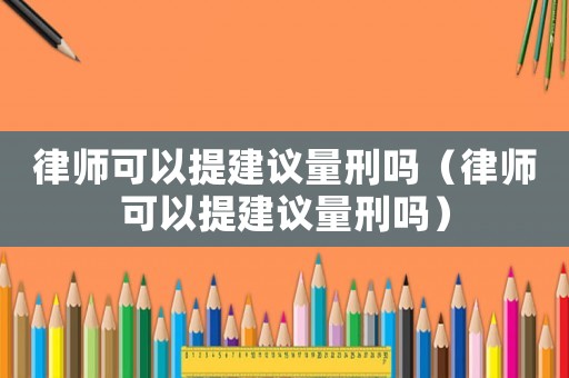 律師可以提建議量刑嗎（律師可以提建議量刑嗎）