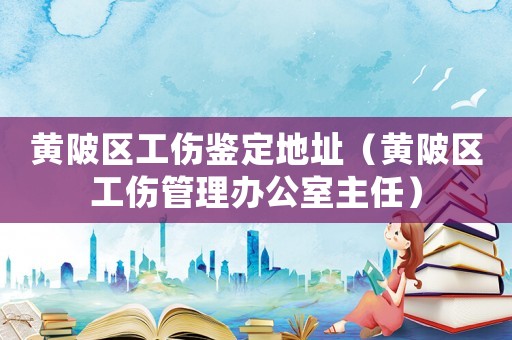黃陂區(qū)工傷鑒定地址（黃陂區(qū)工傷管理辦公室主任）