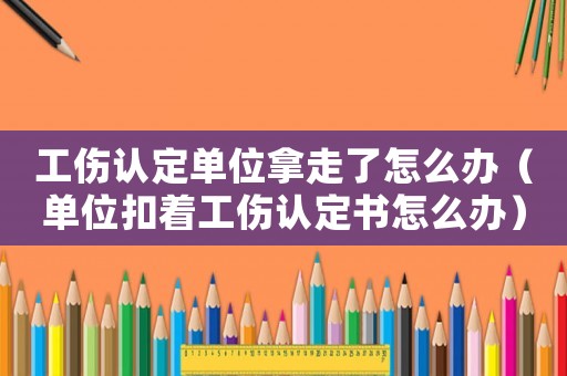 工傷認定單位拿走了怎么辦（單位扣著工傷認定書怎么辦）