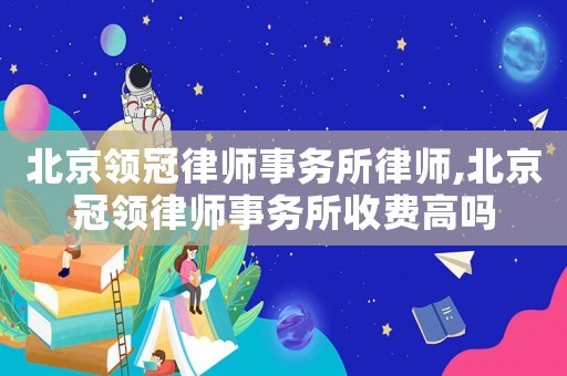 北京領(lǐng)冠律師事務(wù)所律師,北京冠領(lǐng)律師事務(wù)所收費(fèi)高嗎