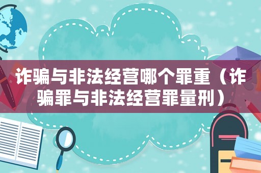詐騙與非法經(jīng)營(yíng)哪個(gè)罪重（詐騙罪與非法經(jīng)營(yíng)罪量刑）