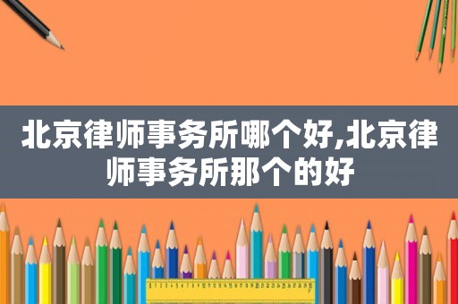 北京律師事務(wù)所哪個(gè)好,北京律師事務(wù)所那個(gè)的好