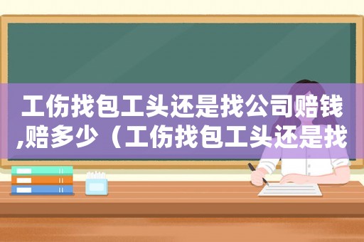 工傷找包工頭還是找公司賠錢,賠多少（工傷找包工頭還是找公司）