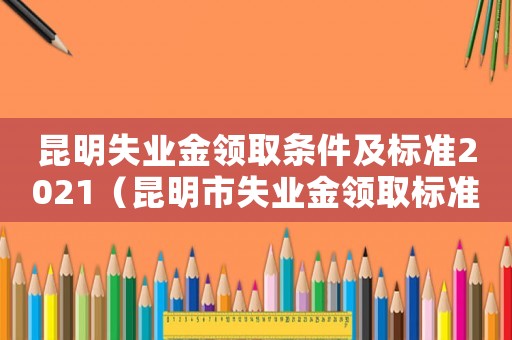 昆明失業(yè)金領(lǐng)取條件及標準2021（昆明市失業(yè)金領(lǐng)取標準）