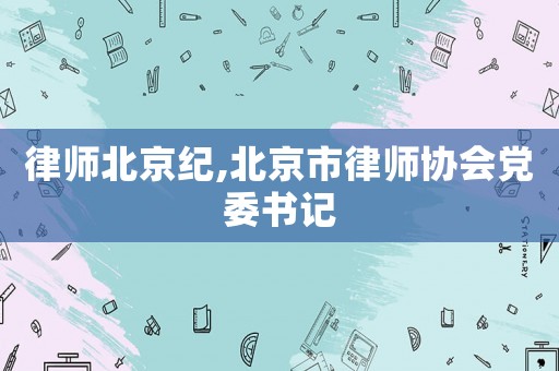 律師北京紀(jì),北京市律師協(xié)會(huì)黨委書(shū)記
