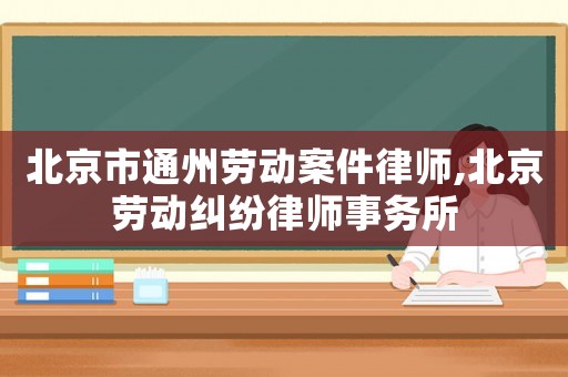 北京市通州勞動(dòng)案件律師,北京勞動(dòng)糾紛律師事務(wù)所