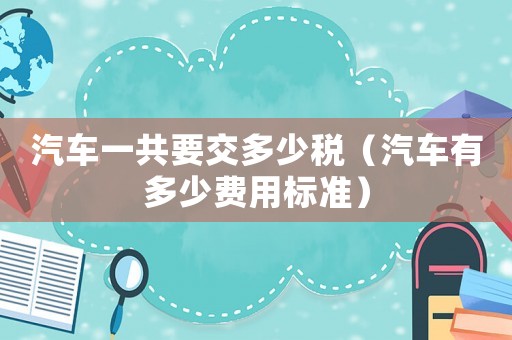 汽車一共要交多少稅（汽車有多少費(fèi)用標(biāo)準(zhǔn)）