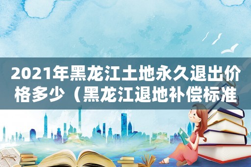 2021年黑龍江土地永久退出價(jià)格多少（黑龍江退地補(bǔ)償標(biāo)準(zhǔn)）