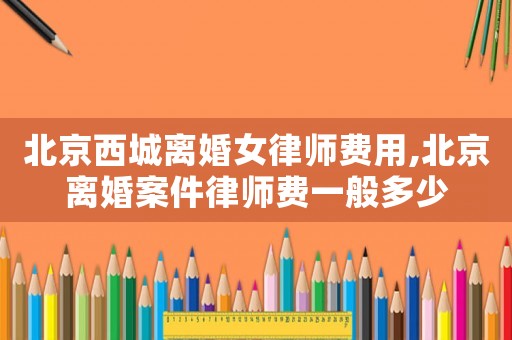 北京西城離婚女律師費用,北京離婚案件律師費一般多少