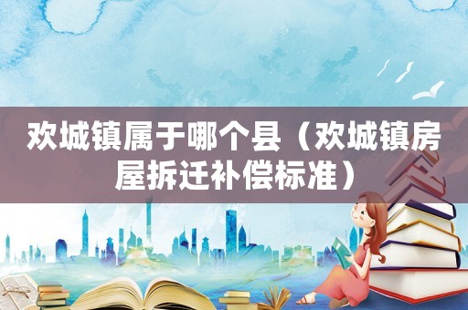 歡城鎮(zhèn)屬于哪個縣（歡城鎮(zhèn)房屋拆遷補償標(biāo)準(zhǔn)）
