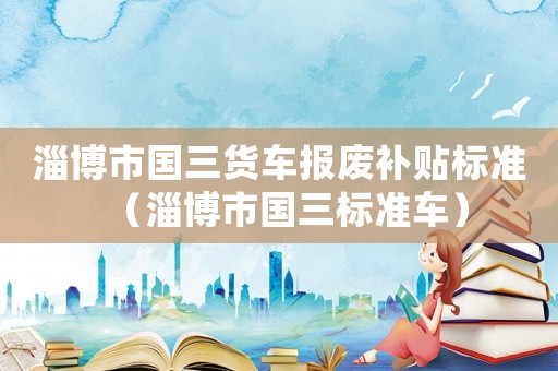 淄博市國(guó)三貨車(chē)報(bào)廢補(bǔ)貼標(biāo)準(zhǔn)（淄博市國(guó)三標(biāo)準(zhǔn)車(chē)）