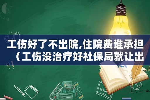 工傷好了不出院,住院費(fèi)誰(shuí)承擔(dān)（工傷沒(méi)治療好社保局就讓出院）