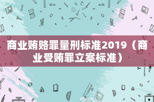 商業(yè)賄賂罪量刑標準2019（商業(yè)受賄罪立案標準）