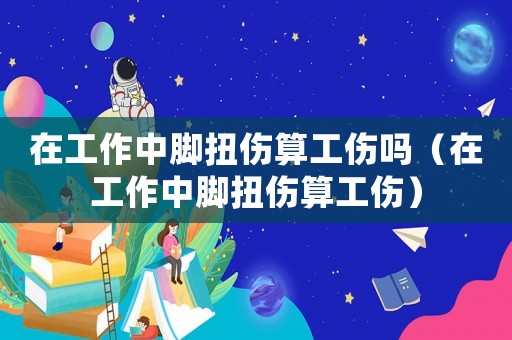 在工作中腳扭傷算工傷嗎（在工作中腳扭傷算工傷）