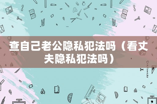 查自己老公隱私犯法嗎（看丈夫隱私犯法嗎）