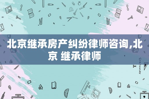北京繼承房產(chǎn)糾紛律師咨詢,北京 繼承律師