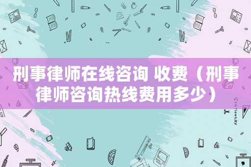 刑事律師在線咨詢 收費（刑事律師咨詢熱線費用多少）
