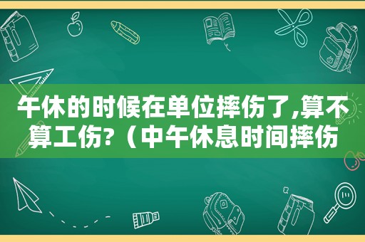 午休的時(shí)候在單位摔傷了,算不算工傷?（中午休息時(shí)間摔傷算工傷嗎）