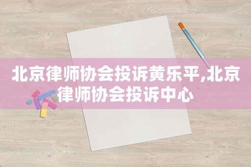 北京律師協(xié)會投訴黃樂平,北京律師協(xié)會投訴中心