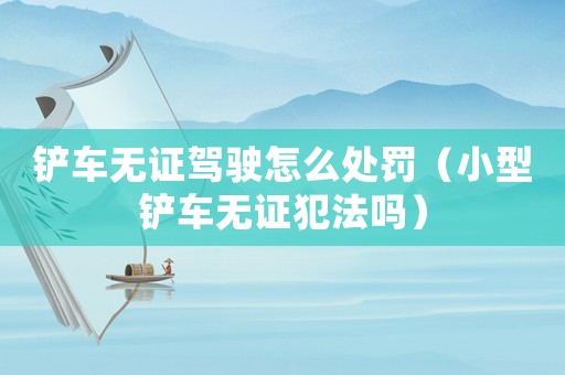 鏟車無(wú)證駕駛怎么處罰（小型鏟車無(wú)證犯法嗎）
