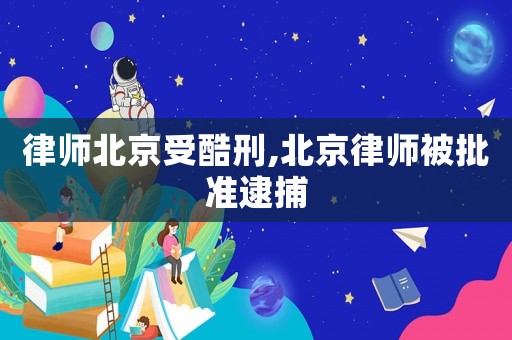 律師北京受酷刑,北京律師被批準(zhǔn)逮捕